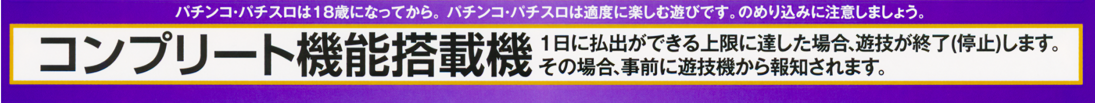 パチンコ・パチスロは18歳になってから。パチンコ・パチスロは適度に楽しむ遊びです。のめり込みに注意しましょう。 コンプリート機能搭載機 1日に払出ができる上限に達した場合、遊技が終了（停止）します。その場合、事前に遊技機から報知されます。
