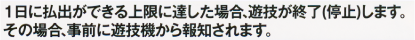 1日に払出ができる上限に達した場合、遊技が終了（停止）します。その場合、事前に遊技機から報知されます。